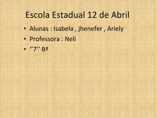 Escola Estadual 12 de Abril  Alunas : Isabela , jhenefer , Ariely  Professora : Neli  ‘’ 7’’ Bº  