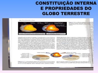 CONSTITUIÇÃO INTERNA E PROPRIEDADES DO GLOBO TERRESTRE A crosta continental ou superior é formada por rochas graníticas com elementos como silício (Si) e alumínio (Al). A crosta oceânica ou inferior possui constituição basáltica, predominando silício (Si) e magnésio (Mg). O manto é caracterizado pela presença de ferro (Fe) e Magnésio (Mg). E o núcleo interno e externo composto pelos elementos ferro (Fe) e níquel (Ni). 