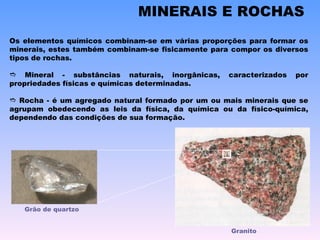 MINERAIS E ROCHAS Os elementos químicos combinam-se em várias proporções para formar os minerais, estes também combinam-se fisicamente para compor os diversos tipos de rochas.    Mineral - substâncias naturais, inorgânicas, caracterizados por propriedades físicas e químicas determinadas.    Rocha - é um agregado natural formado por um ou mais minerais que se agrupam obedecendo as leis da física, da química ou da físico-química, dependendo das condições de sua formação.  Grão de quartzo Granito 