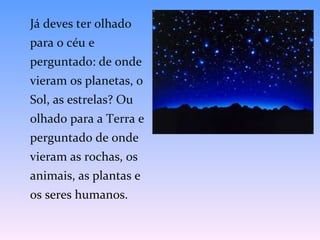 Já deves ter olhado para o céu e perguntado: de onde vieram os planetas, o Sol, as estrelas? Ou olhado para a Terra e perguntado de onde vieram as rochas, os animais, as plantas e os seres humanos.  