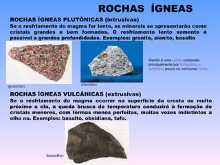 ROCHAS ÍGNEAS PLUTÔNICAS (intrusivas) Se o resfriamento do magma ocorrer na superfície da crosta ou muito próximo a ela, a queda brusca de temperatura conduzirá à formação de cristais menores, com formas menos perfeitas, muitas vezes indistintos a olho nu. Exemplos: basalto, obsidiana, tufo. ROCHAS ÍGNEAS VULCÂNICAS (extrusivas) ROCHAS  ÍGNEAS Se o resfriamento do magma for lento, os minerais se apresentarão como cristais grandes e bem formados. O resfriamento lento somente é possível a grandes profundidades. Exemplos: granito, sienito, basalto granito:  sienito:  basalto:  Sienito é uma  rocha , composta principalmente por  feldspatos ,  e   anfibólios  pouca ou nenhuma  biotita .  