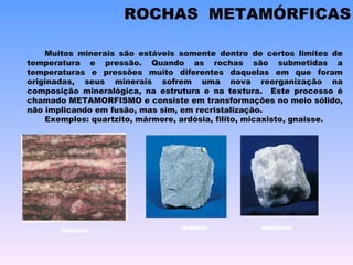 ROCHAS  METAMÓRFICAS Muitos minerais são estáveis somente dentro de certos limites de temperatura e pressão. Quando as rochas são submetidas a temperaturas e pressões muito diferentes daquelas em que foram originadas, seus minerais sofrem uma nova reorganização na composição mineralógica, na estrutura e na textura.  Este processo é chamado METAMORFISMO e consiste em transformações no meio sólido, não implicando em fusão, mas sim, em recristalização. Exemplos: quartzito, mármore, ardósia, filito, micaxisto, gnaisse. ardósia mármore Gnaisse 