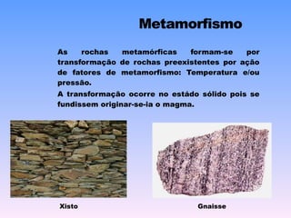 As rochas metamórficas formam-se por transformação de rochas preexistentes por ação de fatores de metamorfismo: Temperatura e/ou pressão. A transformação ocorre no estádo sólido pois se fundissem originar-se-ia o magma. Xisto Gnaisse 