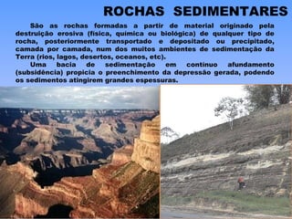 ROCHAS  SEDIMENTARES São as rochas formadas a partir de material originado pela destruição erosiva (física, química ou biológica) de qualquer tipo de rocha, posteriormente transportado e depositado ou precipitado, camada por camada, num dos muitos ambientes de sedimentação da Terra (rios, lagos, desertos, oceanos, etc). Uma bacia de sedimentação em contínuo afundamento (subsidência) propicia o preenchimento da depressão gerada, podendo os sedimentos atingirem grandes espessuras. 