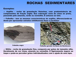    Argilito - rocha de granulação finíssima, com predominância de componentes de fração argila. Sua coloração varia do cinza ao preto, passando pelo amarelo, verde ou vermelho. É untuoso ao tato.    Folhelho - tem as mesmas características do argilito, diferenciando-se deste por apresentar estratos esfolheáveis finos e paralelos. Exemplos:    Siltito - rocha de granulação fina, composta por grãos de tamanho silte. Geralmente de cor cinza, amarela ou vermelha. É ligeiramente áspero ao toque e pode-se perceber grãos individualizados com a ajuda de uma lupa. ROCHAS  SEDIMENTARES Folhelho negro Folhelho gerador da Bacia do Recôncavo 