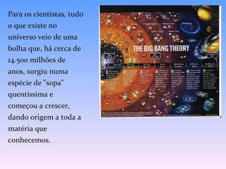 Para os cientistas, tudo o que existe no universo veio de uma bolha que, há cerca de 14.500 milhões de anos, surgiu numa espécie de "sopa" quentíssima e começou a crescer, dando origem a toda a matéria que conhecemos. 