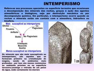 INTEMPERISMO Refere-se aos processos operantes na superfície terrestre que ocasionam a decomposição dos minerais das rochas, graças à ação dos agentes atmosféricos e biológicos, seja por destruição mecânica ou por decomposição química. Em particular, o intemperismo ocorre quando as rochas e minerais estão em contato com a atmosfera, hidrosfera ou biosfera. Os minerais que são mais susceptíveis ao intemperismo, são aqueles que se formaram primeiro na cristalização do magma, sendo de ambientes mais profundos , por isso são menos resistentes ao ambiente próximo ou na superfície terrestre.(analogo a retirada de um peixe da água, onde certamente irá morrer) 
