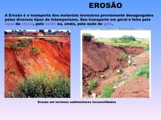 EROSÃO A Erosão é o transporte dos materiais terrestres previamente desagregados pelos diversos tipos de intemperismo. Seu transporte em geral é feito pela  água  da  chuva , pelo  vento  ou, ainda, pela ação do  gelo .  Erosão em terrenos sedimentares inconsolidados 