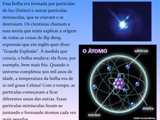 Essa bolha era formada por partículas de luz (fotões) e outras partículas minúsculas, que se criavam e se destruíam. Os cientistas chamam a essa teoria que tenta explicar a origem de todas as coisas de  Big-Bang , expressão que em inglês quer dizer "Grande Explosão". À medida que crescia, a bolha mudava: ela ficou, por exemplo, bem mais fria. Quando o universo completou 500 mil anos de idade, a temperatura da bolha era de 10 mil graus Celsius! Com o tempo, as partículas começaram a ficar diferentes umas das outras. Essas partículas minúsculas foram-se juntando e formando átomos cada vez mais pesados.  