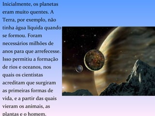 Inicialmente, os planetas eram muito quentes. A Terra, por exemplo, não tinha água líquida quando se formou. Foram necessários milhões de anos para que arrefecesse. Isso permitiu a formação de rios e oceanos, nos quais os cientistas acreditam que surgiram as primeiras formas de vida, e a partir das quais vieram os animais, as plantas e o homem. 