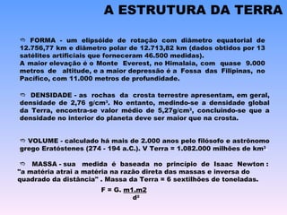 A ESTRUTURA DA TERRA    FORMA - um elipsóide de rotação com diâmetro equatorial de 12.756,77 km e diâmetro polar de 12.713,82 km (dados obtidos por 13 satélites artificiais que forneceram 46.500 medidas). A maior elevação é o Monte  Everest, no Himalaia, com  quase  9.000 metros de  altitude, e a maior depressão é a Fossa das Filipinas, no Pacífico, com 11.000 metros de profundidade.    VOLUME - calculado há mais de 2.000 anos pelo filósofo e astrônomo grego Eratóstenes (274 - 194 a.C.). V Terra = 1.082.000 milhões de km 3 .    MASSA - sua   medida  é  baseada  no  princípio  de  Isaac  Newton : "a matéria atrai a matéria na razão direta das massas e inversa do quadrado da distância" . Massa da Terra = 6 sextilhões de toneladas.    DENSIDADE - as  rochas  da  crosta terrestre apresentam, em geral, densidade de 2,76 g/cm 3 . No entanto, medindo-se a densidade global da Terra, encontra-se valor médio de 5,27g/cm 3 , concluindo-se que a densidade no interior do planeta deve ser maior que na crosta. F = G.  m1.m2                d 2 