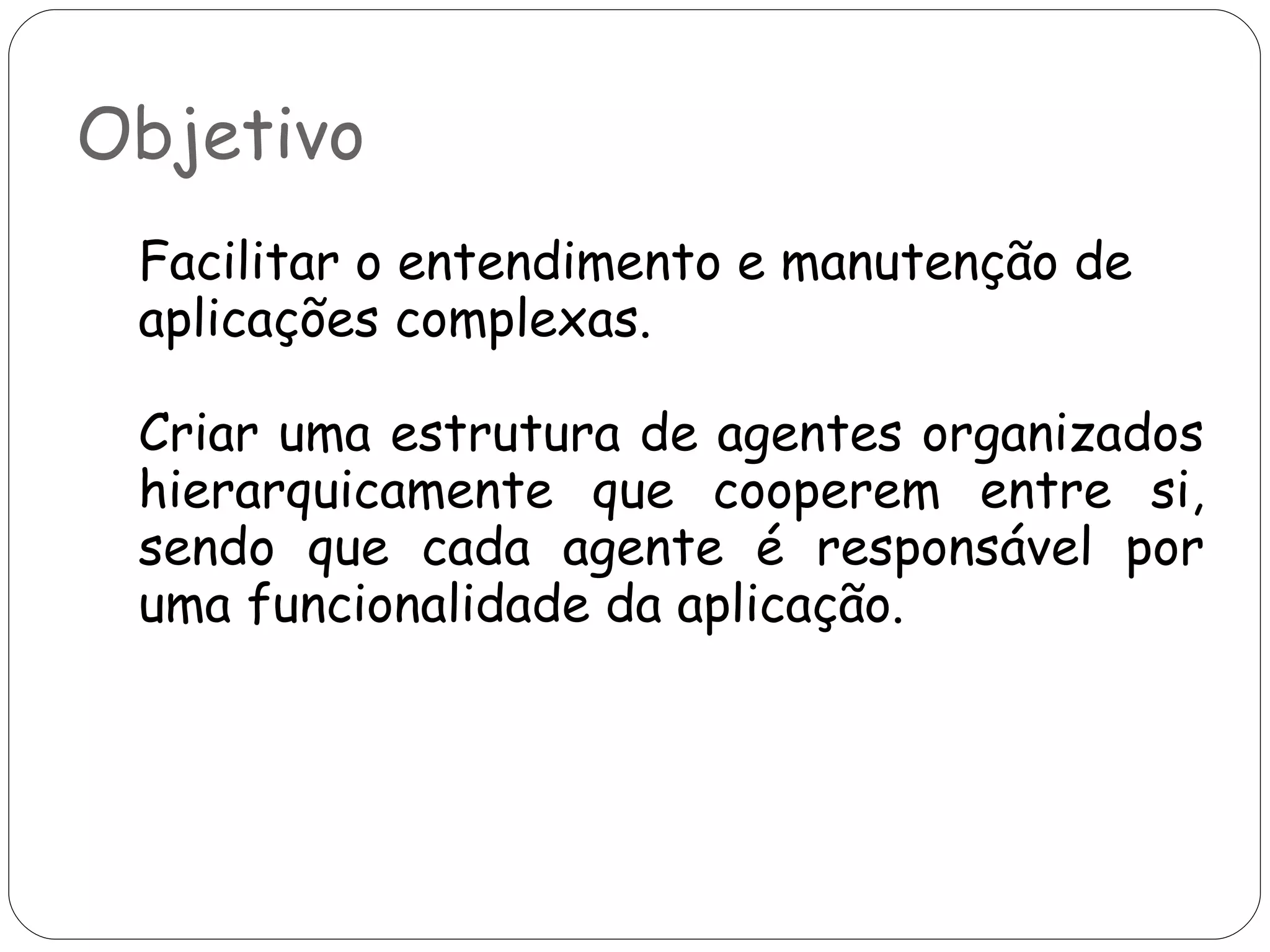 Objetivo Facilitar o entendimento e manutenção de aplicações complexas. Criar uma estrutura de agentes organizados hierarquicamente que cooperem entre si, sendo que cada agente é responsável por uma funcionalidade da aplicação.  