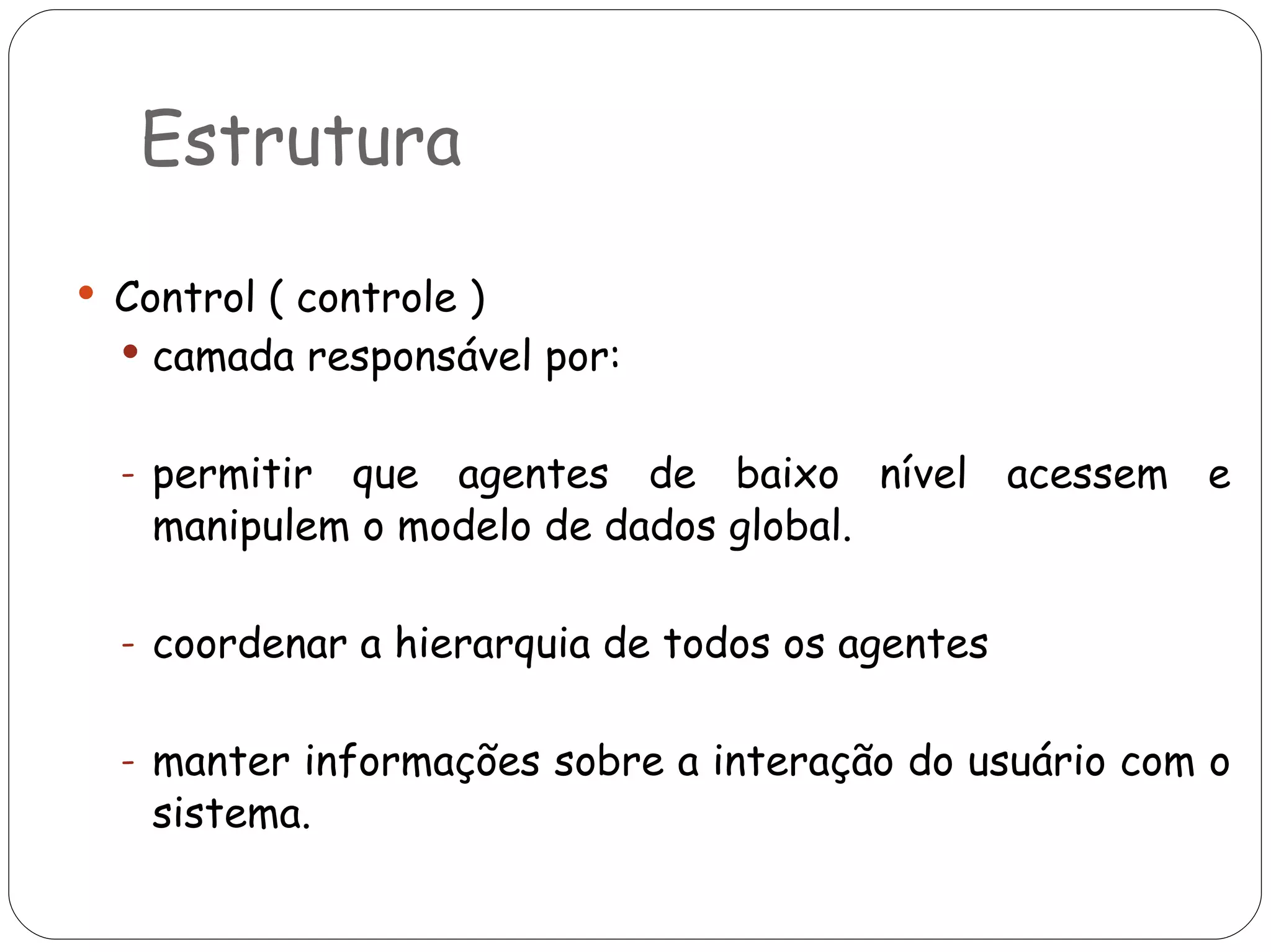Estrutura Control ( controle ) camada responsável por: permitir que agentes de baixo nível acessem e manipulem o modelo de dados global. coordenar a hierarquia de todos os agentes manter informações sobre a interação do usuário com o sistema.  