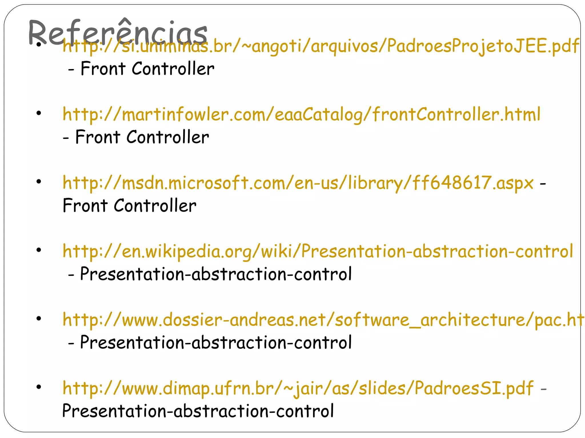 Referências http://si.uniminas.br/~angoti/arquivos/PadroesProjetoJEE.pdf  - Front Controller http://martinfowler.com/eaaCatalog/frontController.html   - Front Controller http://msdn.microsoft.com/en-us/library/ff648617.aspx  - Front Controller http://en.wikipedia.org/wiki/Presentation-abstraction-control  - Presentation-abstraction-control http://www.dossier-andreas.net/software_architecture/pac.html  - Presentation-abstraction-control http://www.dimap.ufrn.br/~jair/as/slides/PadroesSI.pdf  -  Presentation-abstraction-control 