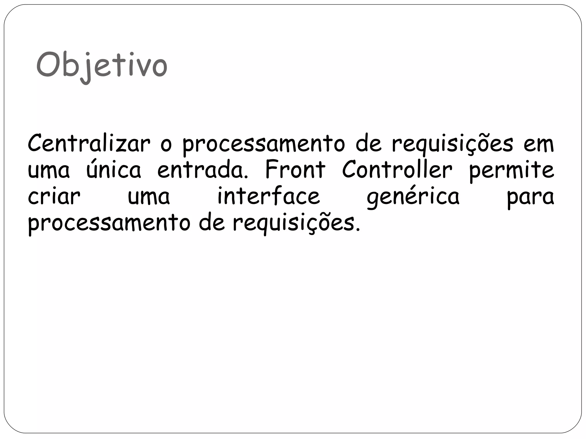 Objetivo Centralizar o processamento de requisições em uma única entrada. Front Controller permite criar uma interface genérica para processamento de requisições. 