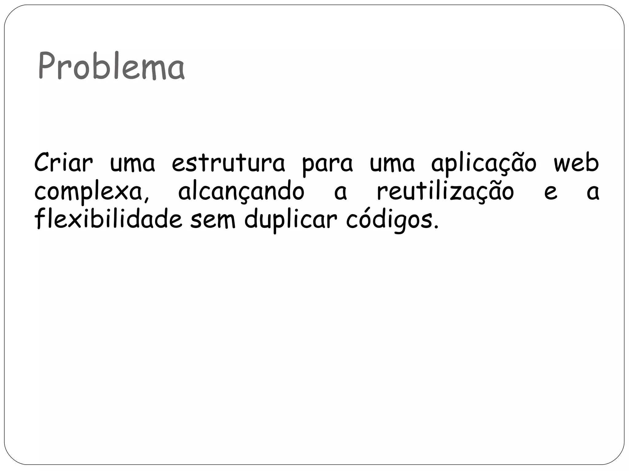 Problema Criar uma estrutura para uma aplicação web complexa, alcançando a reutilização e a flexibilidade sem duplicar códigos.  