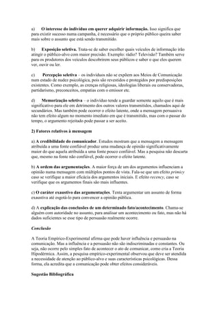 a) O interesse do indivíduo em querer adquirir informação. Isso significa que
para existir sucesso numa campanha, é necessário que o próprio público queira saber
mais sobre o assunto que está sendo transmitido.
b) Exposição seletiva. Trata-se de saber escolher quais veículos de informação irão
atingir o público-alvo com maior precisão. Exemplo: rádio? Televisão? Também serve
para os produtores dos veículos descobrirem seus públicos e saber o que eles querem
ver, ouvir ou ler.
c) Percepção seletiva – os indivíduos não se expõem aos Meios de Comunicação
num estado de nudez psicológica, pois são revestidos e protegidos por predisposições
existentes. Como exemplo, as crenças religiosas, ideologias liberais ou conservadoras,
partidarismo, preconceitos, empatias com o emissor etc.
d) Memorização seletiva – o indivíduo tende a guardar somente aquilo que é mais
significativo para ele em detrimento dos outros valores transmitidos, chamados aqui de
secundários. Mas também pode ocorrer o efeito latente, onde a mensagem persuasiva
não tem efeito algum no momento imediato em que é transmitido, mas com o passar do
tempo, o argumento rejeitado pode passar a ser aceito.
2) Fatores relativos à mensagem
a) A credibilidade do comunicador. Estudos mostram que a mensagem a mensagem
atribuída a uma fonte confiável produz uma mudança de opinião significativamente
maior do que aquela atribuída a uma fonte pouco confiável. Mas a pesquisa não descarta
que, mesmo na fonte não confiável, pode ocorrer o efeito latente.
b) A ordem das argumentações. A maior força de um dos argumentos influenciam a
opinião numa mensagem com múltiplos pontos de vista. Fala-se que um efeito primicy
caso se verifique a maior eficácia dos argumentos iniciais. E efeito recency, caso se
verifique que os argumentos finais são mais influentes.
c) O caráter exaustivo das argumentações. Tenta argumentar um assunto de forma
exaustiva até esgotá-lo para convencer a opinião pública.
d) A explicação das conclusões de um determinado fato/acontecimento. Chama-se
alguém com autoridade no assunto, para analisar um acontecimento ou fato, mas não há
dados suficientes se esse tipo de persuasão realmente ocorre.
Conclusão
A Teoria Empírico-Experimental afirma que pode haver influência e persuasão na
comunicação. Mas a influência e a persuasão não são indiscriminadas e constantes. Ou
seja, não ocorre pelo simples fato de acontecer o ato de comunicar, como cria a Teoria
Hipodérmica. Assim, a pesquisa empírico-experimental observou que deve ser atendida
a necessidade de atenção ao público-alvo e suas características psicológicas. Dessa
forma, ela acredita que a comunicação pode obter efeitos consideráveis.
Sugestão Bibliográfica
 