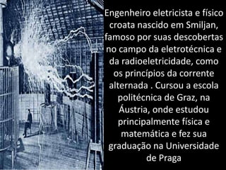 Engenheiro eletricista e físico croata nascido em Smiljan, famoso por suas descobertas no campo da eletrotécnica e da radioeletricidade, como os princípios da corrente alternada . Cursou a escola politécnica de Graz, na Áustria, onde estudou principalmente física e matemática e fez sua graduação na Universidade de Praga 