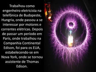 Trabalhou como engenheiro eletricista na telefônica de Budapeste, Hungria, onde passou a se interessar por motores e correntes elétricas. Depois de passar um período em Paris, onde trabalhou na Companhia Continental Edison, foi para os EUA, estabelecendo-se em Nova York, onde se tornou assistente de Thomas Edison.