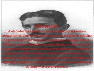 EletrotecniaA eletrotecnia estuda o uso de circuitos que formam componentes eletricos e eletronicos, com o objetivo principal de gerar, transmitir, distribuir e armazenar energia elétrica.Então, as usinas hidrelétricas, termelétricas, eólicas e solar que geram energia as linhas de transmissão que transmitem energia os transformadores, retificadorese inversores que processam energia as baterias que armazenam energia e as instalações elétricas estão todos dentro da área de interesse da engenharia eletrotécnica.