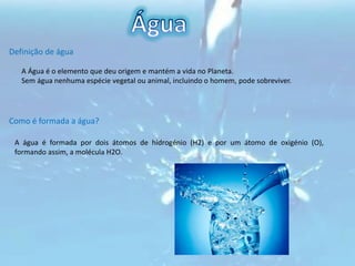 ÁguaDefinição de águaA Água é o elemento que deu origem e mantém a vida no Planeta.       Sem água nenhuma espécie vegetal ou animal, incluindo o homem, pode sobreviver.Como é formada a água?A água é formada por dois átomos de hidrogénio (H2) e por um átomo de oxigénio (O), formando assim, a molécula H2O. 