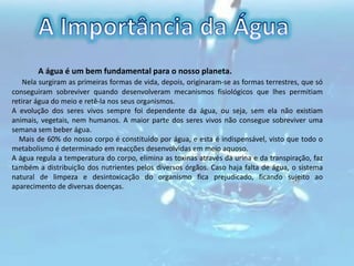 A Importância da Água             A água é um bem fundamental para o nosso planeta.Nela surgiram as primeiras formas de vida, depois, originaram-se as formas terrestres, que só conseguiram sobreviver quando desenvolveram mecanismos fisiológicos que lhes permitiam retirar água do meio e retê-la nos seus organismos. A evolução dos seres vivos sempre foi dependente da água, ou seja, sem ela não existiam animais, vegetais, nem humanos. A maior parte dos seres vivos não consegue sobreviver uma semana sem beber água.     Mais de 60% do nosso corpo é constituído por água, e esta é indispensável, visto que todo o metabolismo é determinado em reacções desenvolvidas em meio aquoso. A água regula a temperatura do corpo, elimina as toxinas através da urina e da transpiração, faz também a distribuição dos nutrientes pelos diversos órgãos. Caso haja falta de água, o sistema natural de limpeza e desintoxicação do organismo fica prejudicado, ficando sujeito ao aparecimento de diversas doenças. 