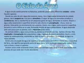 O Ciclo da Água  A água circula continuamente na Natureza, podendo passar pelos diferentes estados - sólido líquido e gasoso.   Devido ao calor do sol a água dos oceanos mares, rios e lagos passa lentamente do estado gasoso, isto é evapora-se e vai para a atmosfera. O vapor de água ma atmosfera arrefece e condensa-se, isto é, transforma-se em pequenas gotas de água, formando as nuvens. Depois a água volta novamente à superfície terrestre sob a forma de precipitação - chuva, neve ou granizo. Uma parte cai directamente nos oceanos, mares rios e lagos, outra escorre à superfície terrestre e outra infiltra-se no solo, formando lençóis de água subterrâneos. A água absorvida pelo solo passa para as plantas, que a absorvem pelas raízes.   Os animais obtêm a água consumindo as plantas ou bebendo nos rios, riachos e fontes. Pela respiração e transpiração dos organismos, a água regressa de novo à atmosfera. Assim, o ciclo repete-se continuamente, mantendo-se mais ou menos constante a quantidade de água no nosso planeta.   Existe uma circulação de água da superfície terrestre para a atmosfera e desta para a superfície da Terra. Isto significa que grande parte da água que a Terra perde por evaporação, volta à Terra com a chuva, a neve e o granizo.   Existem zonas onde raramente chove, como por exemplo Cabo Verde e onde ela é muito mais preciosa de que onde ela é muito abundante.