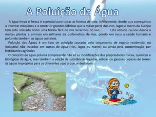 A Poluição da ÁguaA água limpa e fresca é essencial para todas as formas de vida. Infelizmente, desde que começámos a inventar máquinas e a construir grandes fábricas que a maior parte dos rios, lagos e mares da Europa tem sido utilizada como uma forma fácil de nos livrarmos do lixo.         Esta atitude causou danos a muitas plantas e animais em milhares de quilómetros de rios, pondo em risco a saúde humana e poluindo também as águas costeiras.    Poluição das Águas é um tipo de poluição causado pelo lançamento de esgoto residencial ou industrial não tratados em cursos de água (rios, lagos ou mares) ou ainda pela contaminação por fertilizantes agrícolas     O conceito de água poluída compreende não só as modificações das propriedades físicas, químicas e biológicas da água, mas também a adição de substâncias líquidas, sólidas ou gasosas capazes de tornar as águas impróprias para os diferentes usos a que se destinam.