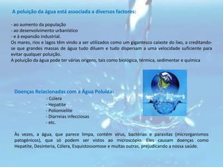  A poluição da água está associada a diversos factores:- ao aumento da população- ao desenvolvimento urbanístico- e à expansão industrial.Os mares, rios e lagos têm vindo a ser utilizados como um gigantesco caixote do lixo, a creditando-se que grandes massas de água tudo diluem e tudo dispersam a uma velocidade suficiente para evitar qualquer poluição.A poluição da água pode ter várias origens, tais como biológica, térmica, sedimentar e químicaDoenças Relacionadas com a Água Poluída:                         - Cólera                            - Hepatite                            - Poliomielite                            - Diarreias infecciosas                            - etc. Às vezes, a água, que parece limpa, contém vírus, bactérias e parasitas (microrganismos patogénicos), que só podem ser vistos ao microscópio. Eles causam doenças como Hepatite, Desinteria, Cólera, Esquistossomose e muitas outras, prejudicando a nossa saúde.