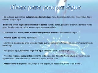 Dicas para poupar água- De cada vez que utiliza o autoclismo deita muita água fora, desnecessariamente. Tente regulá-lo de forma a poupar água. Não deixe correr a água enquanto lava os dentes ou faz a barba, pois abrir e fechar a torneira várias vezes é melhor do que deixar a correr água sem necessidade. - Quando se está a lavar, feche a torneira enquanto se ensaboa. Poupará muita água. - Prefira o duche ao banho de imersão. 
