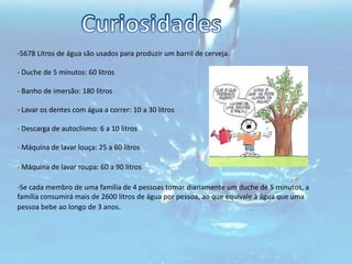 Só utilize a máquina de lavar louça ou roupa quando estiverem cheias ou se possuírem programas de meia-carga. - Para poupar água, não lave a loiça com água corrente - encha o lava-loiça. - Proceda à rega das suas plantas de manhã cedo ou ao cair da noite. Nessa altura, a evaporação de água causada pelo Sol é menor, pelo que poupará este recurso. - Antes de lavar a loiça mais suja, limpe-a com papel e, se necessário, deixe-a "de molho". Curiosidades 5678 Litros de água são usados para produzir um barril de cerveja. 