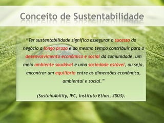 Conceito de Sustentabilidade“Ter sustentabilidade significa assegurar o sucesso do negócio a longo prazo e ao mesmo tempo contribuir para o desenvolvimento econômico e socialda comunidade, um meio ambiente saudável e uma sociedade estável, ou seja, encontrar um equilíbrioentre as dimensões econômica, ambiental e social.”(SustainAbility, IFC, Instituto Ethos, 2003).