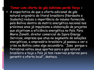 Temor com oferta de gás boliviano perde força :A expectativa de que a oferta adicional de gás natural originário do litoral brasileiro (Nordeste e Sudeste) reduza a importância do insumo fornecido pela Bolívia dentro da matriz energética nacional nos próximos anos já impulsiona a elaboração de projetos que objetivam a eficiência energética no País. Para Mario Zanelli, diretor comercial da Iqara Energy Services, empresa que atua no segmento de soluções energéticas, o empresário brasileiro já passou a ver a crise na Bolívia como algo secundário. ´Issoporque a Petrobras voltou seus aportes para o gás natural brasileiro e hoje o País já tem reservas próprias para garantir a oferta local", destaca.