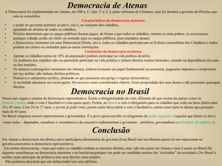 Democracia de Atenas A Democracia foi implementada em Atenas, em 508 a. C. (séc. V a. C.), pelas reformas de Clístenes, mas foi durante o governo de Péricles que esta se consolidou. Características da democracia ateniense o poder de governar pertence ao povo, isto é, ao conjunto dos cidadãos; igualdade de direitos de todos os cidadãos; Péricles determinou que os cargos públicos fossem pagos, de forma a que todos os cidadãos, mesmo os mais pobres, os exercessem; qualquer cidadão podia ser eleito ou sorteado para os cargos públicos, para mandatos anuais; a Democracia Ateniense era uma Democracia Direta, isto é, todos os cidadãos participavam na Eclésia (Assembleia dos Cidadãos) e todos podiam ser eleitos ou sorteados para as outras instituições. Limitações da democracia ateniense Apenas os cidadãos (cerca de 10% da população) podiam participar na vida política da pólis; Às mulheres dos cidadãos não era permitido participar na vida política e tinham direitos muitos limitados, estando na dependência dos pais ou dos maridos; Os metecos (estrangeiros residentes em Atenas), embora tivessem um papel fundamental na economia, pagassem impostos e cumprissem serviço militar, não tinham direitos políticos; Praticava o ostracismo (exílio), afastando os que pusessem em perigo o regime democrático; A sociedade ateniense era esclavagista. Os escravos eram considerados objetos. Eram propriedade dos seus donos e não possuíam quaisquer direitos. Democracia no Brasil  Nosso país segue o sistema de democracia representativa. Existe a obrigatoriedade do voto, diferente do que ocorre em países como os  Estados Unidos , onde o voto é facultativo (vota quem quer). Porém, no  Brasil  o voto é obrigatório para os cidadãos que estão na faixa etária entre 18 e 65 anos. Com 16 ou 17 anos, o jovem já pode votar, porém nesta faixa etária o voto é facultativo, assim como para os idosos que possuem mais de 65 anos. No Brasil elegemos nossos representantes e governantes. É o povo quem escolhe os integrantes do  poder legislativo  (aqueles que fazem as leis e votam nelas – deputados, senadores e vereadores) e do executivo (administram e governam – prefeitos, governadores e  presidente da república ).    Conclusão Em Atenas a democracia era direta,o povo participava diretamente do governo.Já no Brasil nós escolhemos quem ira nos representar no governo,exercemos a democracia representativa.  Em ambas democracias, visam que todos os cidadãos tenham os mesmos direitos, mas´,não era assim em Atenas e nem é assim no Brasil.Há algumas semelhanças na democracia ateniense e na brasileira(qualquer um pode ser candidato,muitos são “excluídos” da sociedade.),No Brasil a mulher pode participar da política e tem seus direitos mais amplos.  Não podemos descartar que em ambas,todas tem seus defeitos. 