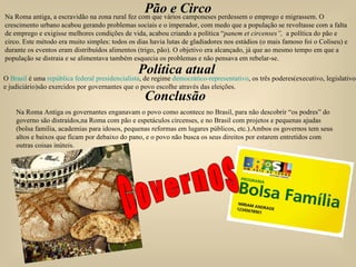 Pão e Circo Na Roma antiga, a escravidão na zona rural fez com que vários camponeses perdessem o emprego e migrassem. O crescimento urbano acabou gerando problemas sociais e o imperador, com medo que a população se revoltasse com a falta de emprego e exigisse melhores condições de vida, acabou criando a política “ panem et circenses”,   a política do pão e circo. Este método era muito simples: todos os dias havia lutas de gladiadores nos estádios (o mais famoso foi o Coliseu) e durante os eventos eram distribuídos alimentos (trigo, pão). O objetivo era alcançado, já que ao mesmo tempo em que a população se distraia e se alimentava também esquecia os problemas e não pensava em rebelar-se.  Política atual O  Brasil  é uma  república   federal   presidencialista , de regime  democrático-representativo , os três poderes(executivo, legislativo,  e judiciário)são exercidos por governantes que o povo escolhe através das eleições. Conclusão Na Roma Antiga os governantes enganavam o povo como acontece no Brasil, para não descobrir “os podres” do governo são distraídos,na Roma com pão e espetáculos circenses, e no Brasil com projetos e pequenas ajudas (bolsa família, academias para idosos, pequenas reformas em lugares públicos, etc.).Ambos os governos tem seus altos e baixos que ficam por debaixo do pano, e o povo não busca os seus direitos por estarem entretidos com outras coisas inúteis. Governos 