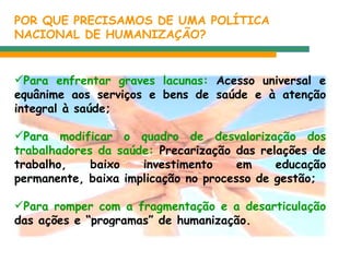 POR QUE PRECISAMOS DE UMA POLÍTICA  NACIONAL DE HUMANIZAÇÃO? Para enfrentar graves lacunas:  Acesso universal e equânime aos serviços e bens de saúde e à atenção integral à saúde; Para modificar o quadro de desvalorização dos trabalhadores da saúde:  Precarização das relações de trabalho, baixo investimento em educação permanente, baixa implicação no processo de gestão; Para romper com a fragmentação e a desarticulação  das ações e “programas” de humanização. 