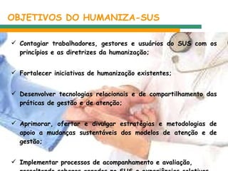 OBJETIVOS DO HUMANIZA-SUS  Contagiar trabalhadores, gestores e usuários do SUS com os princípios e as diretrizes da humanização; Fortalecer iniciativas de humanização existentes; Desenvolver tecnologias relacionais e de compartilhamento das práticas de gestão e de atenção; Aprimorar, ofertar e divulgar estratégias e metodologias de apoio a mudanças sustentáveis dos modelos de atenção e de gestão; Implementar processos de acompanhamento e avaliação, ressaltando saberes gerados no SUS e experiências coletivas bem-sucedidas.  