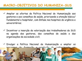 MACRO-OBJETIVOS DO HUMANIZA-SUS  Ampliar as ofertas da Política Nacional de Humanização aos gestores e aos conselhos de saúde, priorizando a atenção básica/fundamental e hospitalar, com ênfase nos hospitais de urgência e universitários; Incentivar a inserção da valorização dos trabalhadores do SUS na agenda dos gestores, dos conselhos de saúde e das organizações da sociedade civil; Divulgar a Política Nacional de Humanização e ampliar os processos de formação e produção de conhecimento em articulação com movimentos sociais e instituições. 