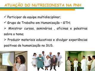 ATUAÇÃO DO NUTRICIONISTA NA PNH Participar da equipe multidisciplinar; Grupo de Trabalho em Humanização – GTH; Ministrar cursos, seminários , oficinas e palestras sobre o tema; Produzir materiais educativos e divulgar experiências positivas de humanização no SUS. 
