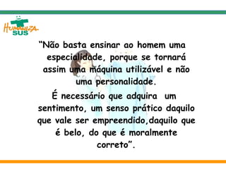 “ Não basta ensinar ao homem uma especialidade, porque se tornará assim uma máquina utilizável e não uma personalidade. É necessário que adquira  um sentimento, um senso prático daquilo que vale ser empreendido,daquilo que é belo, do que é moralmente correto”. Albert Einstein 
