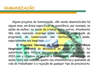 HUMANIZAÇÃO Alguns projetos de humanização, vêm sendo desenvolvidos há alguns anos, em áreas específicas da assistência, por exemplo, na saúde da mulher, na saúde da criança, entre outros. Atualmente têm sido realizada diversas ações visando à implantação de programas de humanização nas instituições de saúde, especialmente nos hospitais. O Programa Nacional de Humanização da Assistência Hospitalar (PNHAH)  do Ministério da Saúde de 2000, foi substituído pela Política Nacional de Humanização (PNH) em 2003,com o objetivo de ampliar a humanização dos serviços de saúde tanto nas relações quanto nos atendimentos,a qualidade de vida do trabalhador e a rejeição de qualquer tipo de preconceito.  