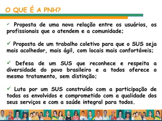 Proposta de uma nova relação entre os usuários, os profissionais que o atendem e a comunidade; Proposta de um trabalho coletivo para que o SUS seja mais acolhedor, mais ágil, com locais mais confortáveis; Defesa de um SUS que reconhece e respeita a diversidade do povo brasileiro e a todos oferece o mesmo tratamento, sem distinção;  Luta por um SUS construído com a participação de todos os envolvidos e comprometido com a qualidade dos seus serviços e com a saúde integral para todos.  O QUE É A PNH? 