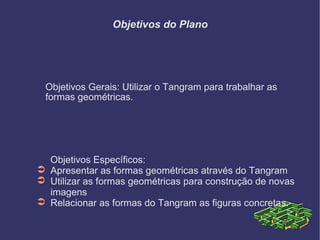 Objetivos do Plano <ul><li>Objetivos Gerais: Utilizar o Tangram para trabalhar as formas geométricas. </li></ul><ul><li>Ob...