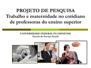 PROJETO DE PESQUISA Trabalho e maternidade no cotidiano de professoras do ensino superior UNIVERSIDADE FEDERAL FLUMINENSE Escola de Serviço Social 