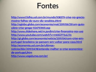 http://www1.folha.uol.com.br/mundo/938379-crise-na-grecia-
mostra-falhas-do-euro-diz-analista.shtml
http://oglobo.globo.com/economia/mat/2011/06/29/um-guia-
sobre-crise-grega-924793169.asp
http://www.slideshare.net/m.jardim/crise-financeira-nos-usa
http://www.youtube.com/watch?v=m65U772uLVo
http://g1.globo.com/economia/noticia/2011/04/com-crise-em-
portugal-brasileiros-ja-pensam-em-voltar-para-casa.html
http://economia.uol.com.br/ultimas-
noticias/bbc/2011/04/18/entenda-melhor-a-crise-economica-
de-portugal.jhtm
http://www.vagalume.com.br/
 