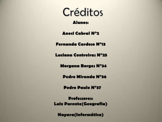 Alunos:

   Aneci Cabral N°2

Fernanda Cardoso N°13

Luciana Contreiras N°25

  Morgana Borges N°34

   Pedro Miranda N°36

    Pedro Paulo N°37

      Professores:
Luiz Parente(Geografia)

 Nayara(Informática)
 