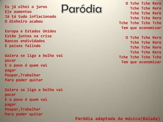 O Tche Tche Rere
Eu já olhei o juros                                Tche Tche Rere
Ele aumentou                                       Tche Tche Rere
Já tá tudo inflacionado                            Tche Tche Rere
O dinheiro acabou                             Tche Tche Tche Tche
                                               Tem que economizar
Europa e Estados Unidos
Estão juntos na crise                            O Tche Tche Rere
Bancos endividados                                 Tche Tche Rere
E países falindo                                   Tche Tche Rere
                                                   Tche Tche Rere
Galera se liga a bolha vai                    Tche Tche Tche Tche
pocar                                          Tem que economizar
E o povo é quem vai
pagar
Poupar,Trabalhar
Para poder quitar

Galera se liga a bolha vai
pocar
E o povo é quem vai
pagar
Poupar,Trabalhar
Para poder quitar
                             Paródia adaptada da música(Balada)
 