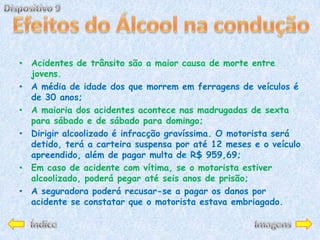 • Acidentes de trânsito são a maior causa de morte entre
  jovens.
• A média de idade dos que morrem em ferragens de veículos é
  de 30 anos;
• A maioria dos acidentes acontece nas madrugadas de sexta
  para sábado e de sábado para domingo;
• Dirigir alcoolizado é infracção gravíssima. O motorista será
  detido, terá a carteira suspensa por até 12 meses e o veículo
  apreendido, além de pagar multa de R$ 959,69;
• Em caso de acidente com vítima, se o motorista estiver
  alcoolizado, poderá pegar até seis anos de prisão;
• A seguradora poderá recusar-se a pagar os danos por
  acidente se constatar que o motorista estava embriagado.
 
