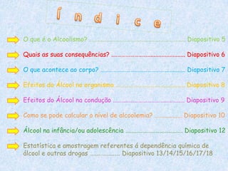 O que é o Alcoolismo? ……...………………………….……………………… Diapositivo 5

Quais as suas consequências? .……………………........................ Diapositivo 6

O que acontece ao corpo? ………………………………………............. Diapositivo 7

Efeitos do Álcool no organismo …………………………….............. Diapositivo 8

Efeitos do Álcool na condução ………………………………………..… Diapositivo 9

Como se pode calcular o nível de alcoolemia? ……............ Diapositivo 10

Álcool na infância/ou adolescência …………………………………. Diapositivo 12

Estatística e amostragem referentes á dependência química de
álcool e outras drogas ……………...… Diapositivo 13/14/15/16/17/18
 