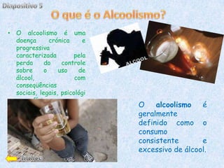 • O alcoolismo é uma
  doença       crónica     e
  progressiva
  caracterizada         pela
  perda      do    controle
  sobre      o    uso    de
  álcool,               com
  conseqüências
  sociais, legais, psicológi
  cas e físicas.
                               O    alcoolismo   é
                               geralmente
                               definido como o
                               consumo
                               consistente       e
                               excessivo de álcool.
 